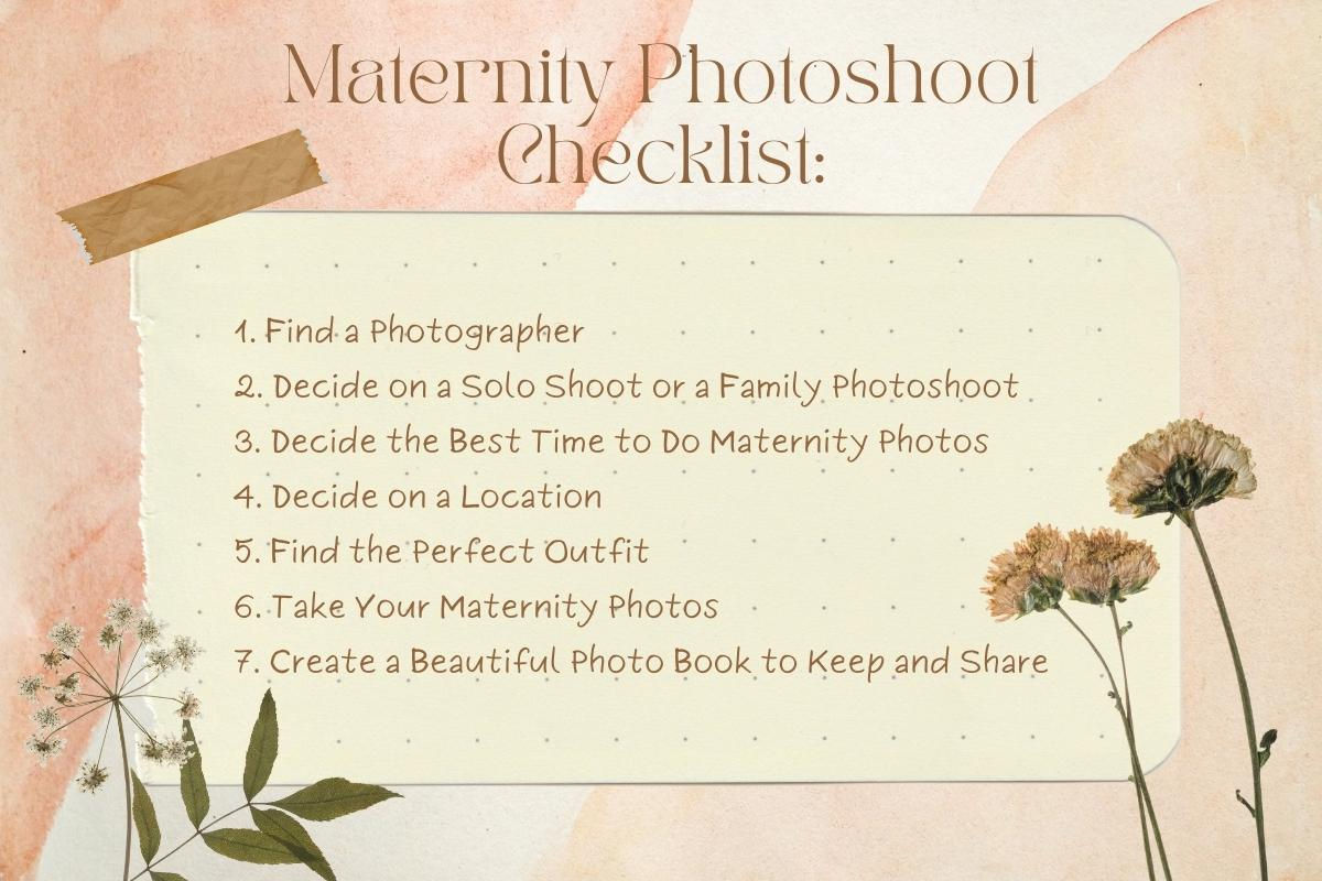 A maternity photo shoot checklist: 1.       Find a Photographer 2.       Decide on a Solo Shoot or a Family Photoshoot 3.   	Decide the Best Time to Do Maternity Photos 4.       Decide on a Location 5.       Find the Perfect Outfit 6.       Take Your Maternity Photos 7.       Create a Beautiful Photo Book to Keep and Share